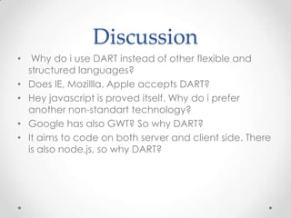 Discussion
•    Why do i use DART instead of other flexible and
    structured languages?
•   Does IE, Mozillla, Apple accepts DART?
•   Hey javascript is proved itself. Why do i prefer
    another non-standart technology?
•   Google has also GWT? So why DART?
•   It aims to code on both server and client side. There
    is also node.js, so why DART?
 