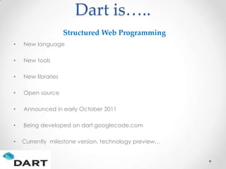 Dart is…..
                    Structured Web Programming
•   New language

•   New tools

•   New libraries

•   Open source

•   Announced in early October 2011

•   Being developed on dart.googlecode.com

•   Currently milestone version, technology preview…
 