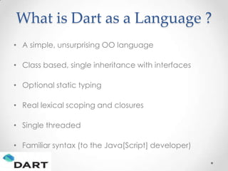 What is Dart as a Language ?
• A simple, unsurprising OO language

• Class based, single inheritance with interfaces

• Optional static typing

• Real lexical scoping and closures

• Single threaded

• Familiar syntax (to the Java[Script] developer)
 