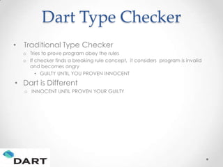 Dart Type Checker
•   Traditional Type Checker
    o Tries to prove program obey the rules
    o If checker finds a breaking rule concept, it considers program is invalid
      and becomes angry
         • GUILTY UNTIL YOU PROVEN INNOCENT

• Dart is Different
    o INNOCENT UNTIL PROVEN YOUR GUILTY
 