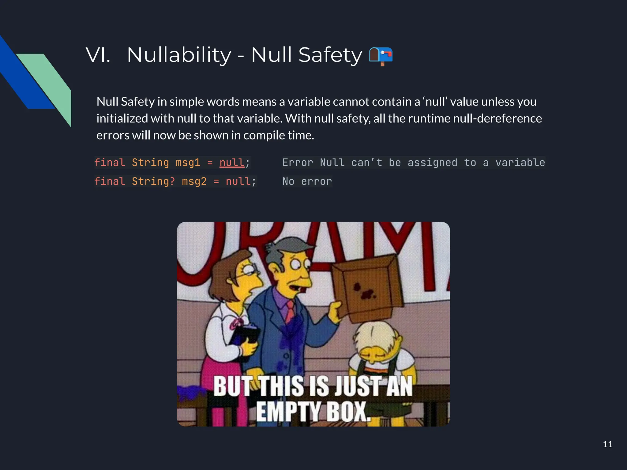 VI. Nullability - Null Safety 📭
Null Safety in simple words means a variable cannot contain a ‘null’ value unless you
initialized with null to that variable. With null safety, all the runtime null-dereference
errors will now be shown in compile time.
final String msg1 = null; Error Null can’t be assigned to a variable
final String? msg2 = null; No error
11
 