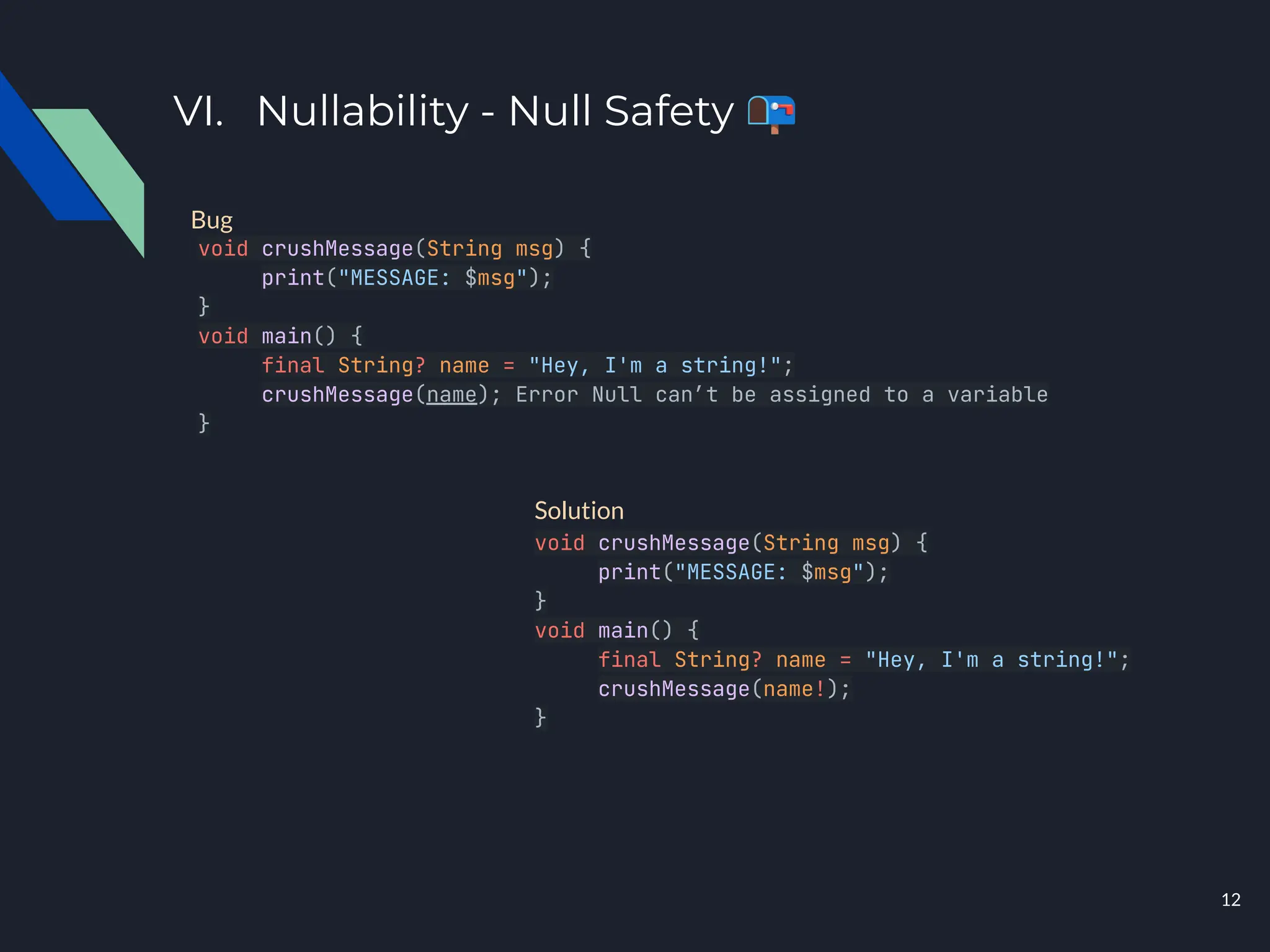 VI. Nullability - Null Safety 📭
void crushMessage(String msg) {
print("MESSAGE: $msg");
}
void main() {
final String? name = "Hey, I'm a string!";
crushMessage(name); Error Null can’t be assigned to a variable
}
void crushMessage(String msg) {
print("MESSAGE: $msg");
}
void main() {
final String? name = "Hey, I'm a string!";
crushMessage(name!);
}
Bug
Solution
12
 