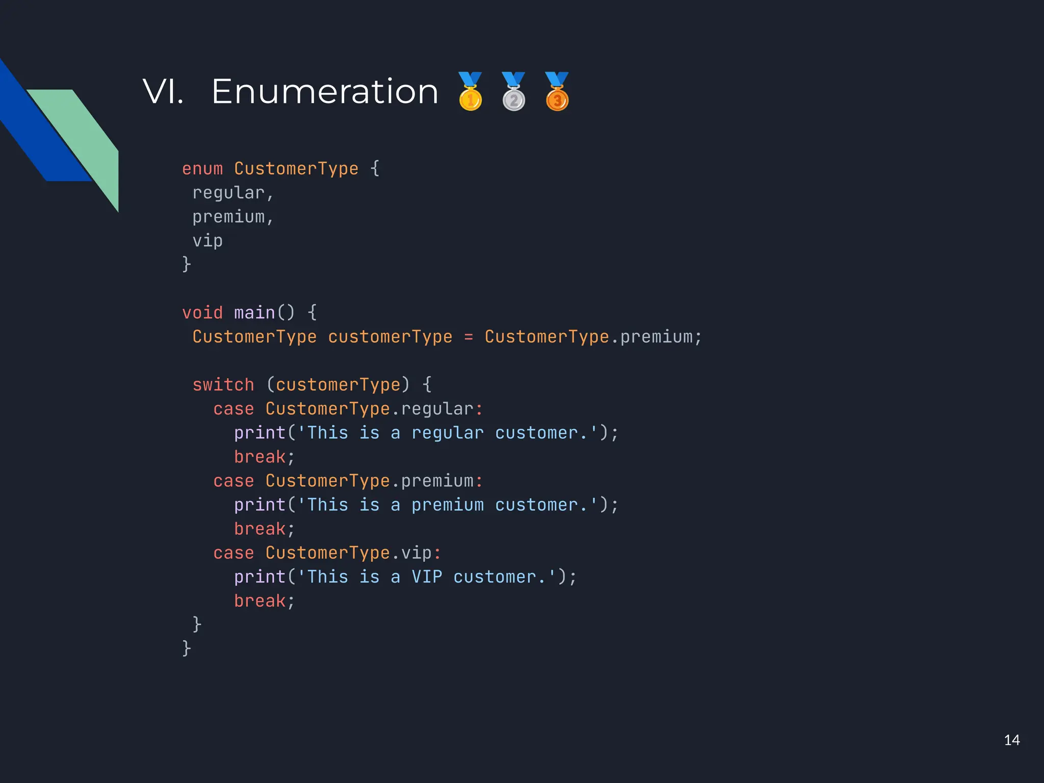VI. Enumeration 🥇🥈🥉
enum CustomerType {
regular,
premium,
vip
}
void main() {
CustomerType customerType = CustomerType.premium;
switch (customerType) {
case CustomerType.regular:
print('This is a regular customer.');
break;
case CustomerType.premium:
print('This is a premium customer.');
break;
case CustomerType.vip:
print('This is a VIP customer.');
break;
}
}
14
 