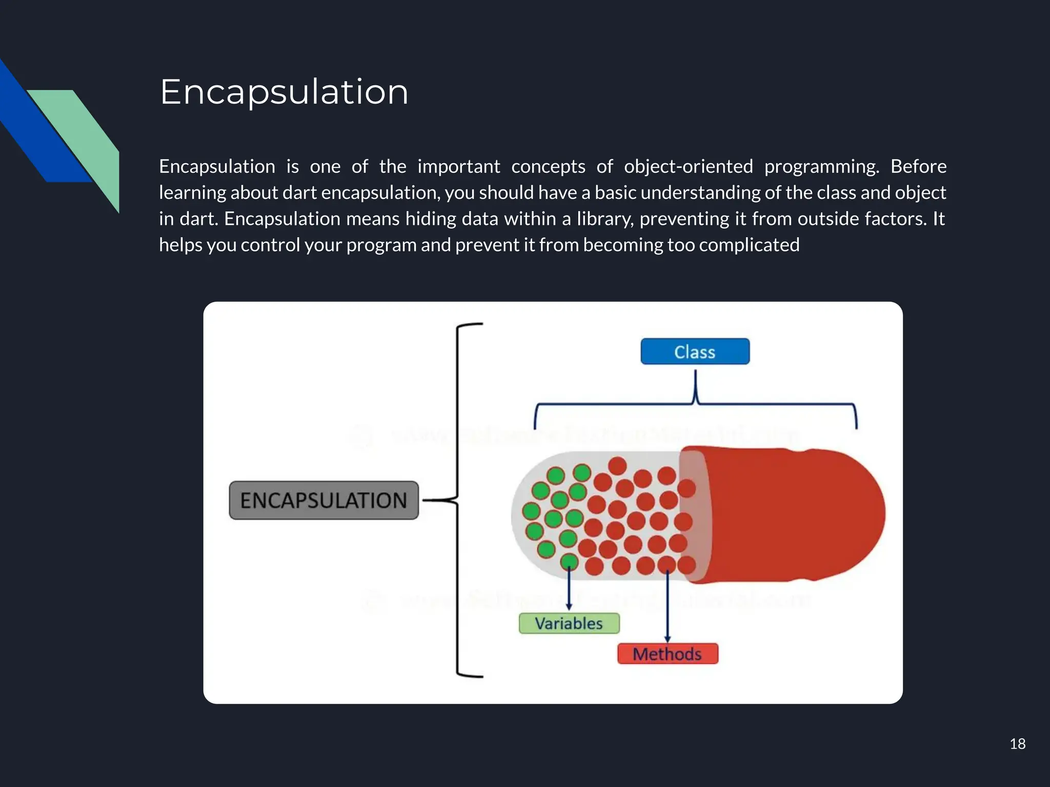 Encapsulation
Encapsulation is one of the important concepts of object-oriented programming. Before
learning about dart encapsulation, you should have a basic understanding of the class and object
in dart. Encapsulation means hiding data within a library, preventing it from outside factors. It
helps you control your program and prevent it from becoming too complicated
18
 