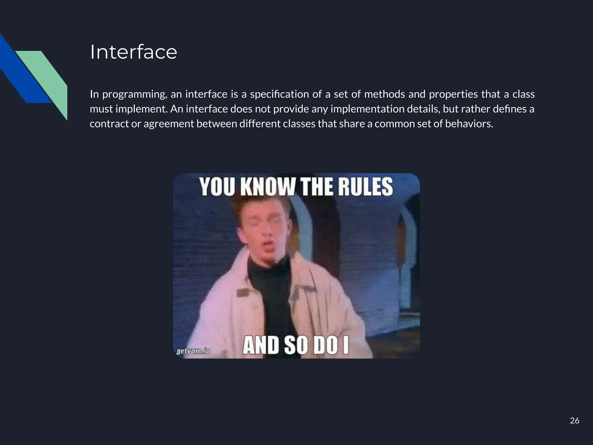 Interface
In programming, an interface is a speciﬁcation of a set of methods and properties that a class
must implement. An interface does not provide any implementation details, but rather deﬁnes a
contract or agreement between different classes that share a common set of behaviors.
26
 