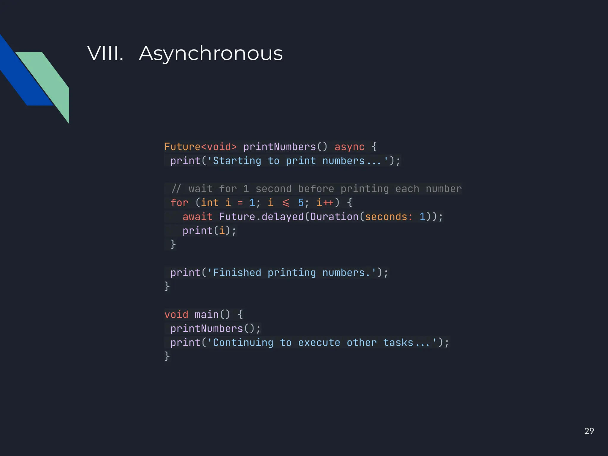 VIII. Asynchronous
Future<void> printNumbers() async {
print('Starting to print numbers...');
./ wait for 1 second before printing each number
for (int i = 1; i .= 5; i.+) {
await Future.delayed(Duration(seconds: 1));
print(i);
}
print('Finished printing numbers.');
}
void main() {
printNumbers();
print('Continuing to execute other tasks...');
}
29
 