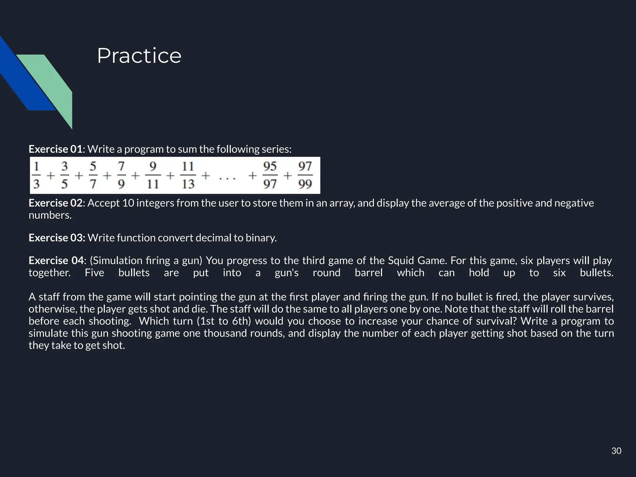 Practice
Exercise 01: Write a program to sum the following series:
Exercise 02: Accept 10 integers from the user to store them in an array, and display the average of the positive and negative
numbers.
Exercise 03: Write function convert decimal to binary.
Exercise 04: (Simulation ﬁring a gun) You progress to the third game of the Squid Game. For this game, six players will play
together. Five bullets are put into a gun's round barrel which can hold up to six bullets.
A staff from the game will start pointing the gun at the ﬁrst player and ﬁring the gun. If no bullet is ﬁred, the player survives,
otherwise, the player gets shot and die. The staff will do the same to all players one by one. Note that the staff will roll the barrel
before each shooting. Which turn (1st to 6th) would you choose to increase your chance of survival? Write a program to
simulate this gun shooting game one thousand rounds, and display the number of each player getting shot based on the turn
they take to get shot.
30
 
