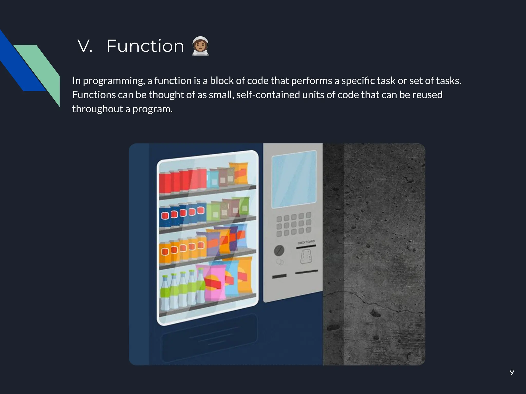 V. Function 󰥲
In programming, a function is a block of code that performs a speciﬁc task or set of tasks.
Functions can be thought of as small, self-contained units of code that can be reused
throughout a program.
9
 
