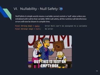 VI. Nullability - Null Safety 📭
Null Safety in simple words means a variable cannot contain a ‘null’ value unless you
initialized with null to that variable. With null safety, all the runtime null-dereference
errors will now be shown in compile time.
final String msg1 = null; Error Null can’t be assigned to a variable
final String? msg2 = null; No error
11
 