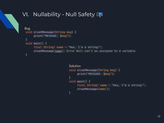 VI. Nullability - Null Safety 📭
void crushMessage(String msg) {
print("MESSAGE: $msg");
}
void main() {
final String? name = "Hey, I'm a string!";
crushMessage(name); Error Null can’t be assigned to a variable
}
void crushMessage(String msg) {
print("MESSAGE: $msg");
}
void main() {
final String? name = "Hey, I'm a string!";
crushMessage(name!);
}
Bug
Solution
12
 