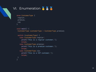 VI. Enumeration 🥇🥈🥉
enum CustomerType {
regular,
premium,
vip
}
void main() {
CustomerType customerType = CustomerType.premium;
switch (customerType) {
case CustomerType.regular:
print('This is a regular customer.');
break;
case CustomerType.premium:
print('This is a premium customer.');
break;
case CustomerType.vip:
print('This is a VIP customer.');
break;
}
}
14
 