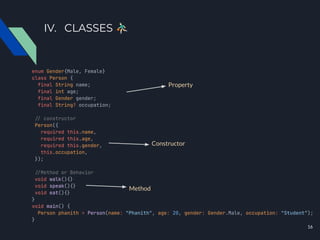 IV. CLASSES 󰥍
enum Gender{Male, Female}
class Person {
final String name;
final int age;
final Gender gender;
final String? occupation;
./ constructor
Person({
required this.name,
required this.age,
required this.gender,
this.occupation,
});
./Method or Behavior
void walk(){}
void speak(){}
void eat(){}
}
void main() {
Person phanith = Person(name: "Phanith", age: 20, gender: Gender.Male, occupation: "Student");
}
Property
Constructor
Method
16
 