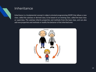 Inheritance
Inheritance is a fundamental concept in object-oriented programming (OOP) that allows a new
class, called the subclass or derived class, to be based on an existing class, called the base class
or superclass. The subclass inherits properties and methods from the base class, and can also
add new properties and methods or modify the behavior of the inherited ones
20
 