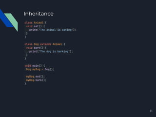 Inheritance
class Animal {
void eat() {
print('The animal is eating');
}
}
class Dog extends Animal {
void bark() {
print('The dog is barking');
}
}
void main() {
Dog myDog = Dog();
myDog.eat();
myDog.bark();
}
21
 