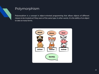 Polymorphism
Polymorphism is a concept in object-oriented programming that allows objects of different
classes to be treated as if they were of the same type. In other words, it is the ability of an object
to take on many forms.
22
 