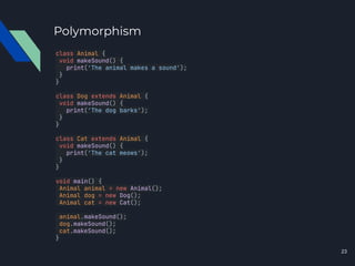 Polymorphism
class Animal {
void makeSound() {
print('The animal makes a sound');
}
}
class Dog extends Animal {
void makeSound() {
print('The dog barks');
}
}
class Cat extends Animal {
void makeSound() {
print('The cat meows');
}
}
void main() {
Animal animal = new Animal();
Animal dog = new Dog();
Animal cat = new Cat();
animal.makeSound();
dog.makeSound();
cat.makeSound();
}
23
 