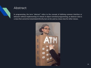 Abstract
In programming, the term "abstract" refers to the concept of deﬁning common interface or
behavior without implementing it in detail. In object-oriented programming, an abstract class is
a class that cannot be instantiated directly, but can be used as a base class for other classes.
24
 