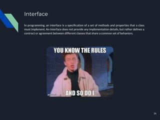 Interface
In programming, an interface is a speciﬁcation of a set of methods and properties that a class
must implement. An interface does not provide any implementation details, but rather deﬁnes a
contract or agreement between different classes that share a common set of behaviors.
26
 