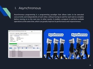 I. Asynchronous
Asynchronous programming is a programming paradigm that allows tasks to be executed
concurrently and independently of each other, without having to wait for each task to complete
before moving on to the next one. In other words, it enables a program to perform multiple
operations at the same time, which can greatly improve its performance and responsiveness.
28
 
