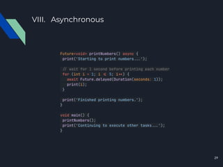 VIII. Asynchronous
Future<void> printNumbers() async {
print('Starting to print numbers...');
./ wait for 1 second before printing each number
for (int i = 1; i .= 5; i.+) {
await Future.delayed(Duration(seconds: 1));
print(i);
}
print('Finished printing numbers.');
}
void main() {
printNumbers();
print('Continuing to execute other tasks...');
}
29
 