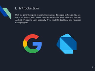 I. Introduction
Dart is a general purpose programming language developed by Google. You can
use it to develop web, server, desktop and mobile applications for iOS and
Android. It’s easy to learn (especially if you read this book) and also has great
tooling support.
3
 