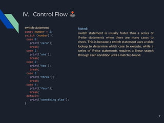 IV. Control Flow 🕹
const number = 3;
switch (number) {
case 0:
print('zero');
break;
case 1:
print('one');
break;
case 2:
print('two');
break;
case 3:
print('three');
break;
case 4:
print('four');
break;
default:
print('something else');
}
switch statement Noted:
switch statement is usually faster than a series of
if-else statements when there are many cases to
check. This is because a switch statement uses a table
lookup to determine which case to execute, while a
series of if-else statements requires a linear search
through each condition until a match is found.
7
 