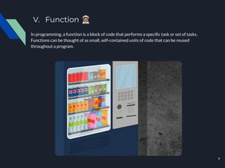 V. Function 󰥲
In programming, a function is a block of code that performs a speciﬁc task or set of tasks.
Functions can be thought of as small, self-contained units of code that can be reused
throughout a program.
9
 