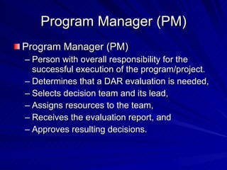 Program Manager (PM) Program Manager (PM) Person with overall responsibility for the successful execution of the program/project. Determines that a DAR evaluation is needed,  Selects decision team and its lead,  Assigns resources to the team, Receives the evaluation report, and Approves resulting decisions. 