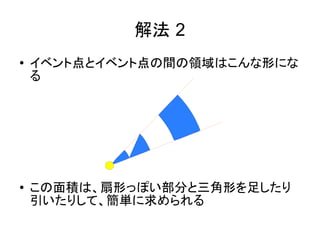 解法 2
●   イベント点とイベント点の間の領域はこんな形にな
    る




●   この面積は、扇形っぽい部分と三角形を足したり
    引いたりして、簡単に求められる
 