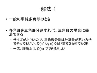 解法 1
●   一般の単純多角形のとき

●
    多角形を三角形分割すれば、三角形の場合に帰
    着できる
    –   サイズが小さいので、三角形分割は計算量が悪い方法
        でやってもいい。O(n3 log n) くらいまでなら何でもOK
    –   一応、理論上は O(n) でできるらしい
 
