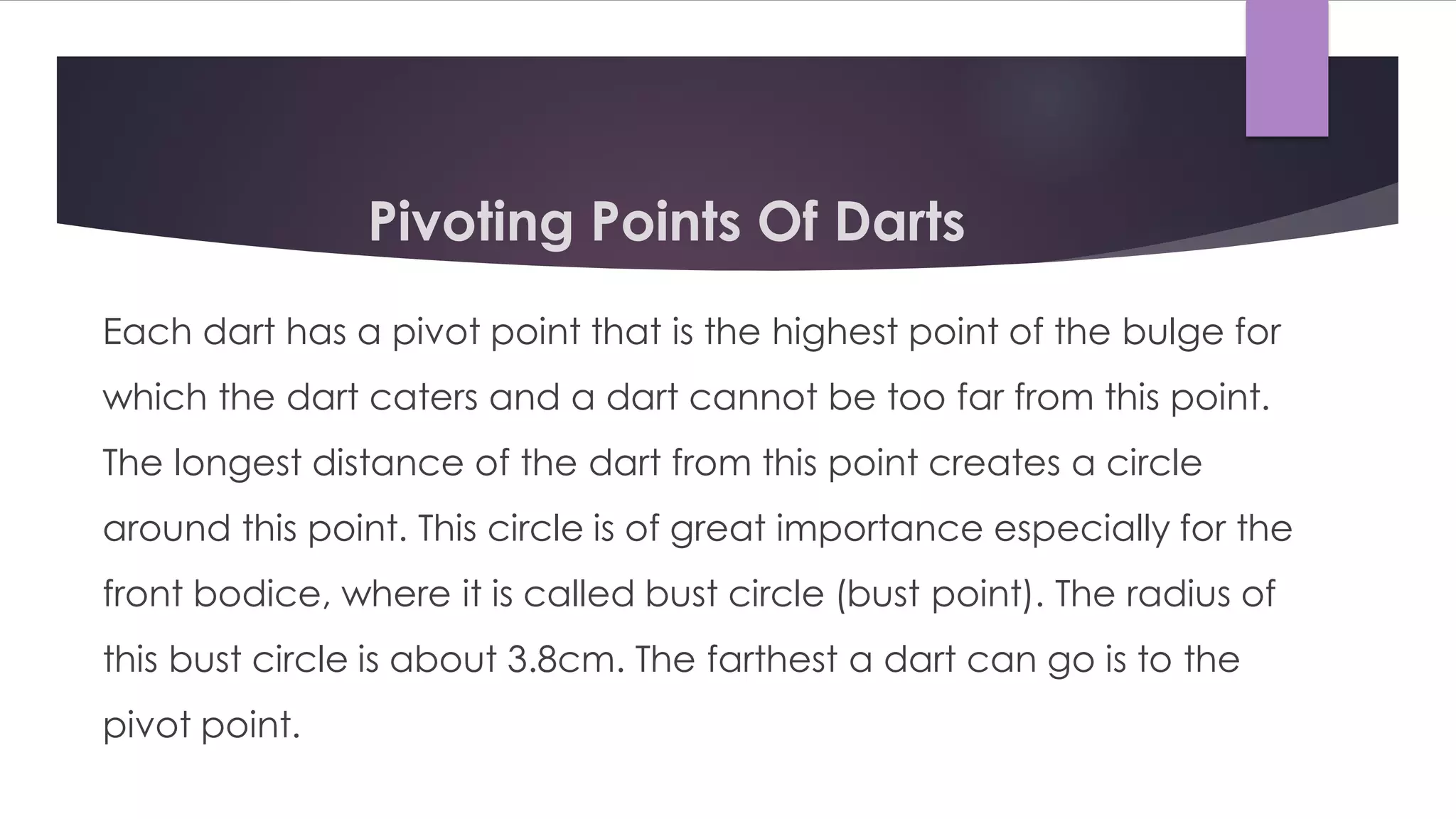 Pivoting Points Of Darts
Each dart has a pivot point that is the highest point of the bulge for
which the dart caters and a dart cannot be too far from this point.
The longest distance of the dart from this point creates a circle
around this point. This circle is of great importance especially for the
front bodice, where it is called bust circle (bust point). The radius of
this bust circle is about 3.8cm. The farthest a dart can go is to the
pivot point.
 