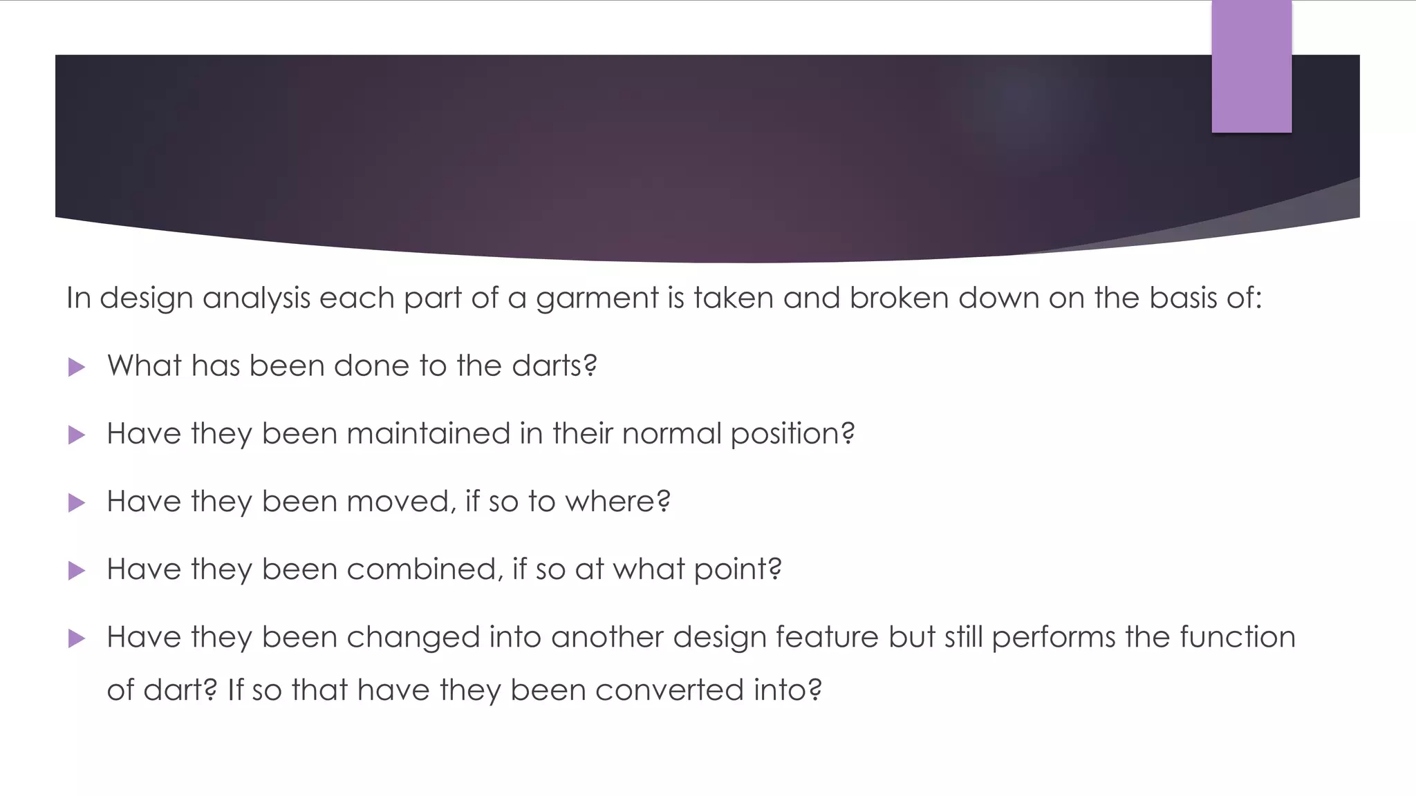 In design analysis each part of a garment is taken and broken down on the basis of:
 What has been done to the darts?
 Have they been maintained in their normal position?
 Have they been moved, if so to where?
 Have they been combined, if so at what point?
 Have they been changed into another design feature but still performs the function
of dart? If so that have they been converted into?
 