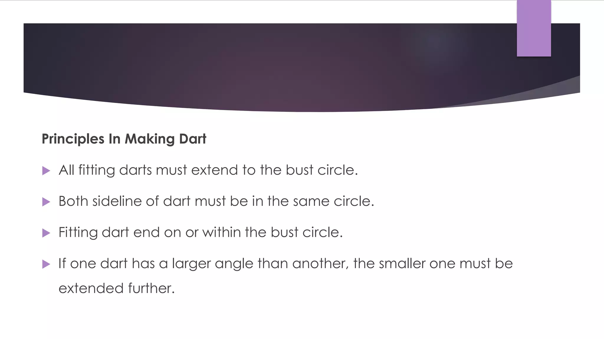 Principles In Making Dart
 All fitting darts must extend to the bust circle.
 Both sideline of dart must be in the same circle.
 Fitting dart end on or within the bust circle.
 If one dart has a larger angle than another, the smaller one must be
extended further.
 