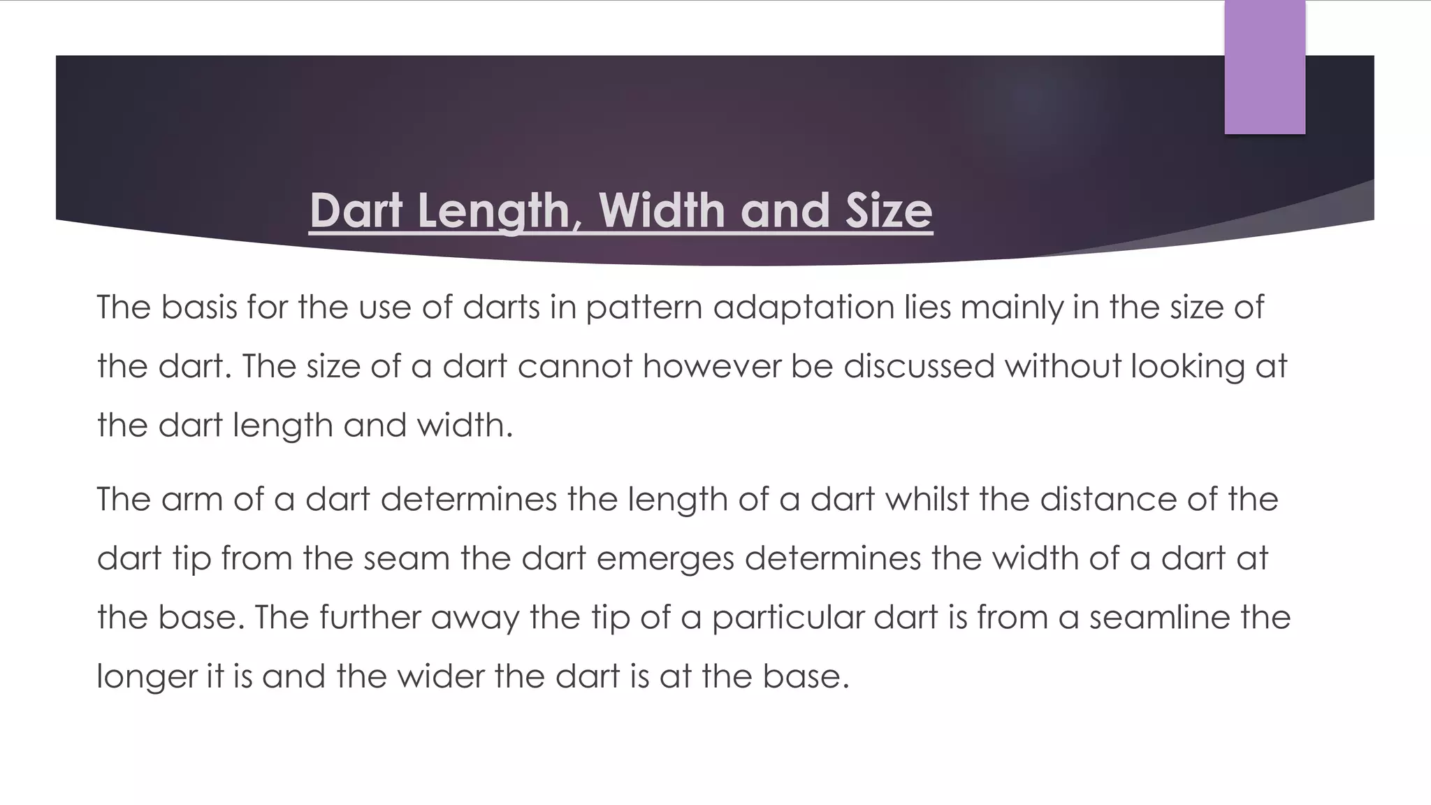 Dart Length, Width and Size
The basis for the use of darts in pattern adaptation lies mainly in the size of
the dart. The size of a dart cannot however be discussed without looking at
the dart length and width.
The arm of a dart determines the length of a dart whilst the distance of the
dart tip from the seam the dart emerges determines the width of a dart at
the base. The further away the tip of a particular dart is from a seamline the
longer it is and the wider the dart is at the base.
 