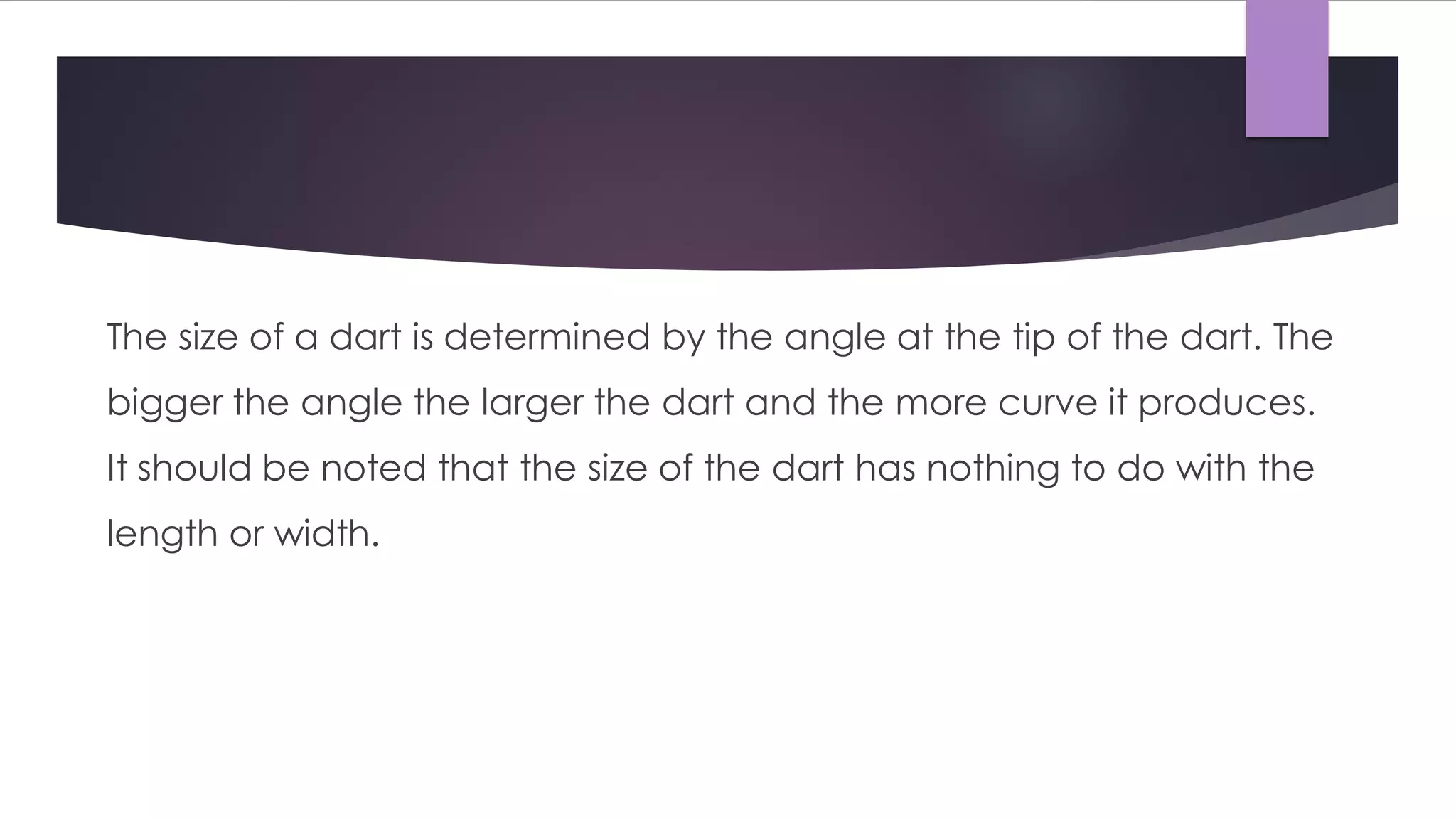 The size of a dart is determined by the angle at the tip of the dart. The
bigger the angle the larger the dart and the more curve it produces.
It should be noted that the size of the dart has nothing to do with the
length or width.
 