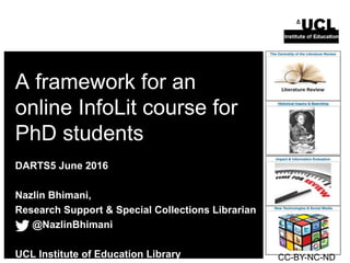 A framework for an
online InfoLit course for
PhD students
DARTS5 June 2016
Nazlin Bhimani,
Research Support & Special Collections Librarian
@NazlinBhimani
UCL Institute of Education Library CC-BY-NC-ND
 