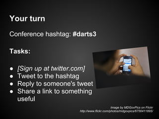 Your turn
Conference hashtag: #darts3

Tasks:

●   [Sign up at twitter.com]
●   Tweet to the hashtag
●   Reply to someone's tweet
●   Share a link to something
    useful
                                               Image by MDGovPics on Flickr
                        http://www.flickr.com/photos/mdgovpics/6756411895/
 