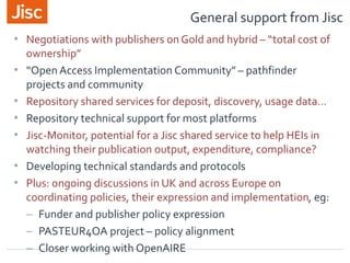 General support from Jisc
• Negotiations with publishers on Gold and hybrid – “total cost of
ownership”
• “Open Access Implementation Community” – pathfinder
projects and community
• Repository shared services for deposit, discovery, usage data…
• Repository technical support for most platforms
• Jisc-Monitor, potential for a Jisc shared service to help HEIs in
watching their publication output, expenditure, compliance?
• Developing technical standards and protocols
• Plus: ongoing discussions in UK and across Europe on
coordinating policies, their expression and implementation, eg:
– Funder and publisher policy expression
– PASTEUR4OA project – policy alignment
– Closer working with OpenAIRE
 