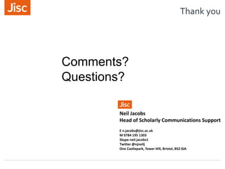 Thank you
Neil Jacobs
Head of Scholarly Communications Support
E n.jacobs@jisc.ac.uk
M 0784 195 1303
Skype neil.jacobs1
Twitter @njneilj
One Castlepark, Tower Hill, Bristol, BS2 0JA
Comments?
Questions?
 