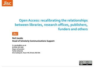 Open Access: recalibrating the relationships
between libraries, research offices, publishers,
funders and others
Neil Jacobs
Head of Scholarly Communications Support
E n.jacobs@jisc.ac.uk
M 0784 195 1303
Skype neil.jacobs1
Twitter @njneilj
One Castlepark, Tower Hill, Bristol, BS2 0JA
 