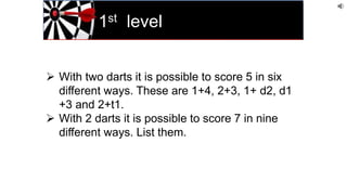 1st level
 With two darts it is possible to score 5 in six
different ways. These are 1+4, 2+3, 1+ d2, d1
+3 and 2+t1.
 With 2 darts it is possible to score 7 in nine
different ways. List them.
 