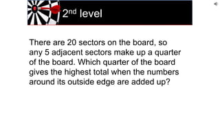 2nd level
There are 20 sectors on the board, so
any 5 adjacent sectors make up a quarter
of the board. Which quarter of the board
gives the highest total when the numbers
around its outside edge are added up?
 