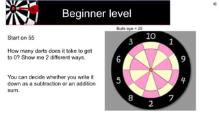Beginner level
Start on 55
How many darts does it take to get
to 0? Show me 2 different ways.
You can decide whether you write it
down as a subtraction or an addition
sum.
Bulls eye = 25
 