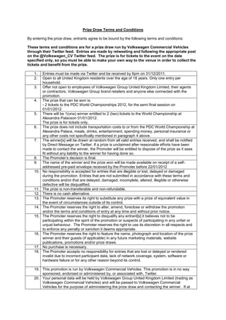 Prize Draw Terms and Conditions

By entering the prize draw, entrants agree to be bound by the following terms and conditions:

These terms and conditions are for a prize draw run by Volkswagen Commercial Vehicles
through their Twitter feed. Entries are made by retweeting and following the appropriate post
on the @Volkswagen_CV Twitter feed. The prize is for tickets to the event on the date
specified only, so you must be able to make your own way to the venue in order to collect the
tickets and benefit from the prize.

    1.    Entries must be made via Twitter and be received by 6pm on 31/12/2011.
    2.    Open to all United Kingdom residents over the age of 18 years. Only one entry per
          household.
    3.    Offer not open to employees of Volkswagen Group United Kingdom Limited, their agents
          or contractors, Volkswagen Group brand retailers and anyone else connected with the
          promotion.
    4.    The prize that can be won is:
          - 2 tickets to the PDC World Championships 2012, for the semi final session on
          01/01/2012
    5.    There will be 1(one) winner entitled to 2 (two) tickets to the World Championship at
          Alexandra Palaceon 01/01/2012.
          The prize is for tickets only.
    6.    The prize does not include transportation costs to or from the PDC World Championship at
          Alexandra Palace, meals, drinks, entertainment, spending money, personal insurance or
          any other costs not specifically mentioned in paragraph 4 above.
    7.    The winner[s] will be drawn at random from all valid entries received, and shall be notified
          by Direct Message on Twitter. If a prize is unclaimed after reasonable efforts have been
          made to contact the winner, the Promoter will be entitled to dispose of the prize as it sees
          fit without any liability to the winner for having done so.
    8.    The Promoter’s decision is final.
    9.    The name of the winner and the prize won will be made available on receipt of a self-
          addressed pre-paid envelope received by the Promoter before 22/01/2012
    10.   No responsibility is accepted for entries that are illegible or lost, delayed or damaged
          during the promotion. Entries that are not submitted in accordance with these terms and
          conditions and/or that are delayed, damaged, incomplete, altered, illegible or otherwise
          defective will be disqualified.
    11.   The prize is non-transferable and non-refundable.
    12.   There is no cash alternative.
    13.   The Promoter reserves its right to substitute any prize with a prize of equivalent value in
          the event of circumstances outside of its control.
    14.   The Promoter reserves the right to alter, amend, foreclose or withdraw the promotion
          and/or the terms and conditions of entry at any time and without prior notice.
    15.   The Promoter reserves the right to disqualify any entrant[s] it believes not to be
          participating within the spirit of the promotion or suspects of participating in any unfair or
          unjust behaviour. The Promoter reserves the right to use its discretion in all respects and
          to enforce any penalty or sanction it deems appropriate.
    16.   The Promoter reserves the right to feature the name, photograph and location of the prize
          winner and their guests (if applicable) in any future marketing materials, website
          publications, promotions and/or prize draws.
    17.   No purchase is necessary.
    18.   The Promoter accepts no responsibility for entries that are lost or delayed or rendered
          invalid due to incorrect participant data, lack of network coverage, system, software or
          hardware failure or for any other reason beyond its control.

    19. This promotion is run by Volkswagen Commercial Vehicles. This promotion is in no way
        sponsored, endorsed or administered by, or associated with, Twitter.
    20. Your personal data will be held by Volkswagen Group United Kingdom Limited (trading as
        Volkswagen Commercial Vehicles) and will be passed to Volkswagen Commercial
        Vehicles for the purpose of administering the prize draw and contacting the winner. If at
 