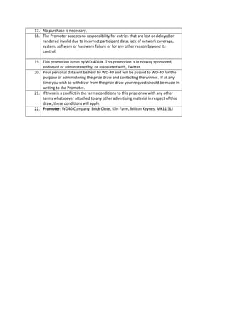 17. No purchase is necessary.
18. The Promoter accepts no responsibility for entries that are lost or delayed or
    rendered invalid due to incorrect participant data, lack of network coverage,
    system, software or hardware failure or for any other reason beyond its
    control.

19. This promotion is run by WD-40 UK. This promotion is in no way sponsored,
    endorsed or administered by, or associated with, Twitter.
20. Your personal data will be held by WD-40 and will be passed to WD-40 for the
    purpose of administering the prize draw and contacting the winner. If at any
    time you wish to withdraw from the prize draw your request should be made in
    writing to the Promoter.
21. If there is a conflict in the terms conditions to this prize draw with any other
    terms whatsoever attached to any other advertising material in respect of this
    draw, these conditions will apply.
22. Promoter: WD40 Company, Brick Close, Kiln Farm, Milton Keynes, MK11 3LJ
 