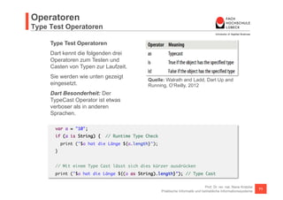 Operatoren 
Weitere Operatoren 
Weitere Operatoren 
Just to be complete. 
Dart kennt wie viele anderen Sprachen auch Operatoren die sie wie selbstverständlich nutzen. 
Bspw. Die Funktionsapplikation (), der Zugriff über einen Index auf ein Listenelement [], natürlich die 
bedingte Auswertung ?:, der Zugriff auf Datenfelder oder Methoden eines Objekts . (Member 
Access). 
Dart Besondertheit: 
Dart kennt einen sogenannten Cascade Operator .. der es ermöglicht, den Aufruf mehrerer 
Methoden hintereinander auf einem Objekt etwas effizienter zu notieren. Mehr dazu im Abschnitt 
Objektorientierung. 
Prof. Dr. rer. nat. Nane Kratzke 
Quelle: Walrath and Ladd, Dart Up and Running, O‘Reilly, 2012 
Praktische Informatik und betriebliche Informationssysteme 71 
 