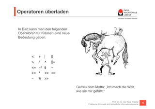 Operatoren 
Beispiel für 2D Vektoren 
Prof. Dr. rer. nat. Nane Kratzke 
Praktische Informatik und betriebliche Informationssysteme 73 
Die + und – 
Operatoren auf 
Vektoren sind 
nicht definiert. 
Wir können sie 
aber schnell 
nachrüsten. 
class Vector { 
final int x; 
final int y; 
const Vector(this.x, this.y); 
Vector operator +(Vector v) => new Vector(x + v.x, y + v.y); 
Vector operator -(Vector v) => new Vector(x - v.x, y - v.y); 
String toString() => "($x, $y)"; 
} 
main() { 
final v = new Vector(2,3); 
final w = new Vector(2,2); 
assert(v.x == 2 && v.y == 3); 
assert((v+w).x == 4 && (v+w).y == 5); // v+w == (4,5) 
assert((v-w).x == 0 && (v-w).y == 1); // v-w == (0,1) 
assert("$v" == "(2, 3)"); // toString 
} 
 