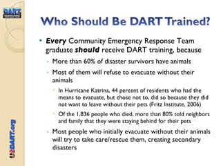 Every  Community Emergency Response Team graduate  should  receive DART training, because  More than 60% of disaster survivors have animals Most of them will refuse to evacuate without their animals In Hurricane Katrina, 44 percent of residents who had the means to evacuate, but chose not to, did so because they did not want to leave without their pets (Fritz Institute, 2006) Of the 1,836 people who died, more than 80% told neighbors and family that they were staying behind for their pets Most people who initially evacuate without their animals will try to take care/rescue them, creating secondary disasters 
