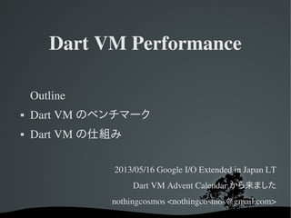Dart VM Performance
Outline
 Dart VM のベンチマーク
 Dart VM の仕組み
2013/05/16 Google I/O Extended in Japan LT
Dart VM Advent Calendar から来ました
nothingcosmos <nothingcosmos@gmail.com>
 