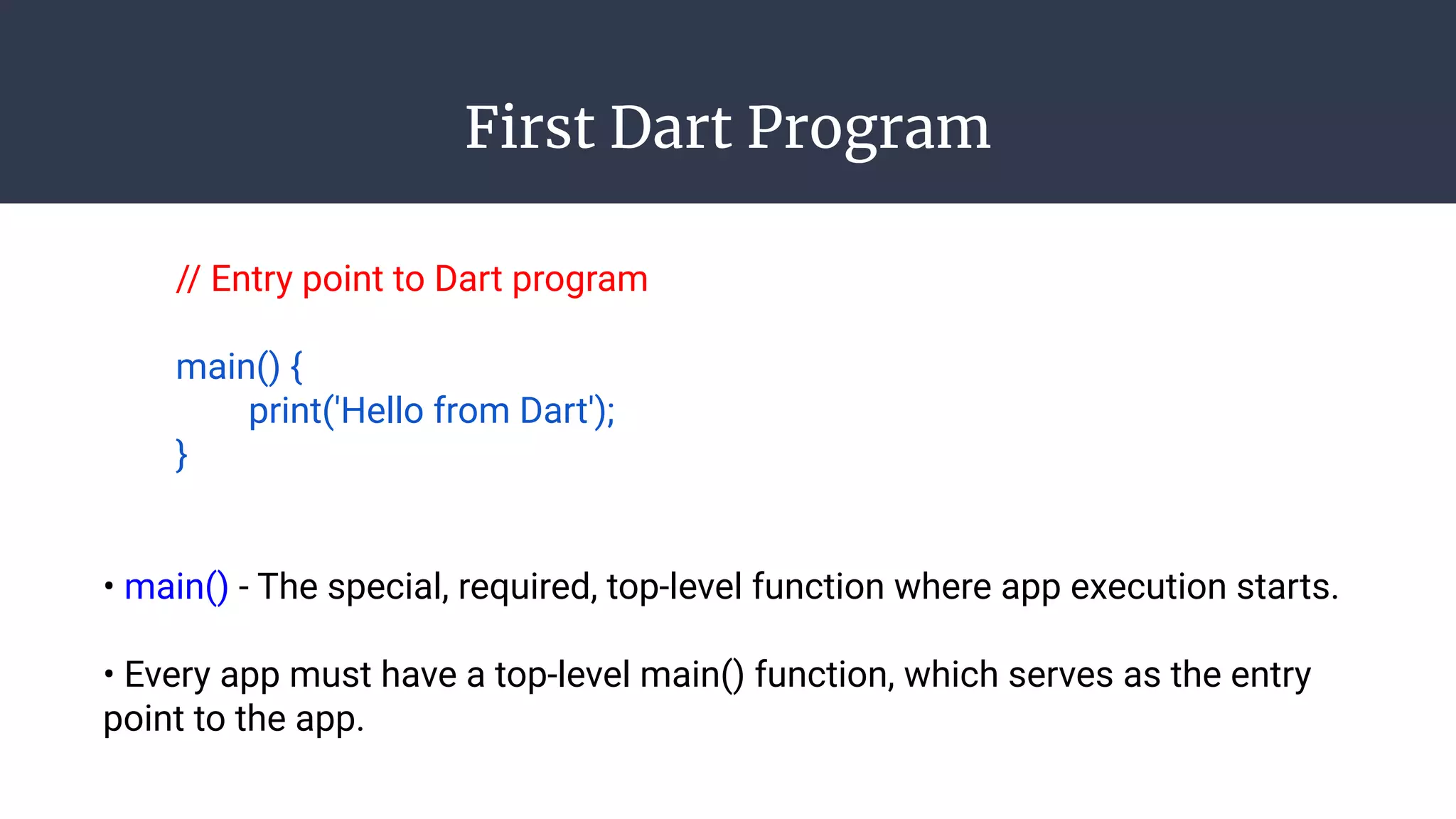 First Dart Program
// Entry point to Dart program
main() {
print('Hello from Dart');
}
• main() - The special, required, top-level function where app execution starts.
• Every app must have a top-level main() function, which serves as the entry
point to the app.
 